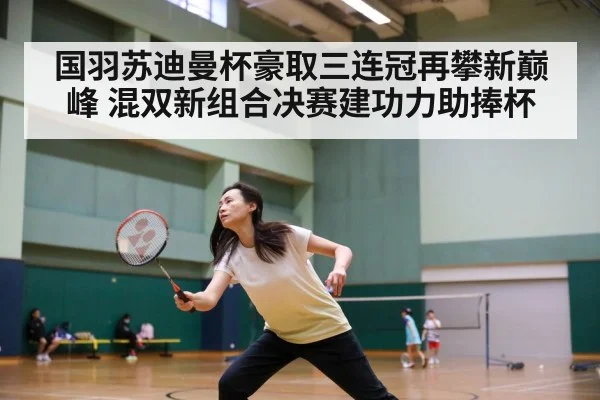 国羽苏迪曼杯豪取三连冠再攀新巅峰 混双新组合决赛建功力助捧杯